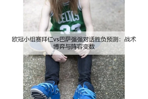 欧冠小组赛拜仁vs巴萨强强对话胜负预测：战术博弈与阵容变数